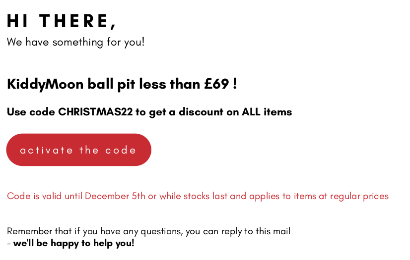 HI THERE, We have something for you! KiddyMoon ball pit less than 69 ! Use code CHRISTMAS22 to get a discount on ALL items activate the code Code is valid until December 5th or while stocks last and applies to items at regular prices Remember that if you have any questions, you can reply to this mail - welll be happy to help you! 