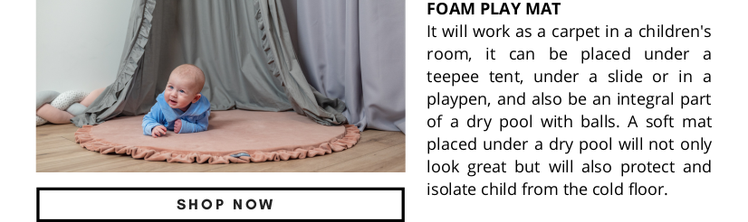  SHOP NOW FOAM PLAY MAT It will work as a carpet in a children's room, it can be placed under a teepee tent, under a slide or in a playpen, and also be an integral part of a dry pool with balls. A soft mat placed under a dry pool will not only look great but will also protect and isolate child from the cold floor. 