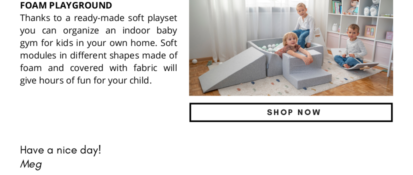 FOAM PLAYGROUND Thanks to a ready-made soft playset you can organize an indoor baby gym for kids in your own home. Soft modules in different shapes made of foam and covered with fabric will give hours of fun for your child. Have a nice day! Meg SHOP NOW 